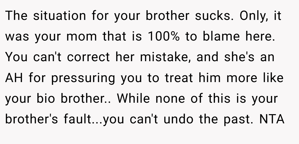 The situation for your brother sucks. Only, it was your mom that is 100% to blame here. You can't correct her mistake, and she's an AH for pressuring you to treat him more like your bio brother.. While none of this is your brother's fault...you can't undo the past. NTA