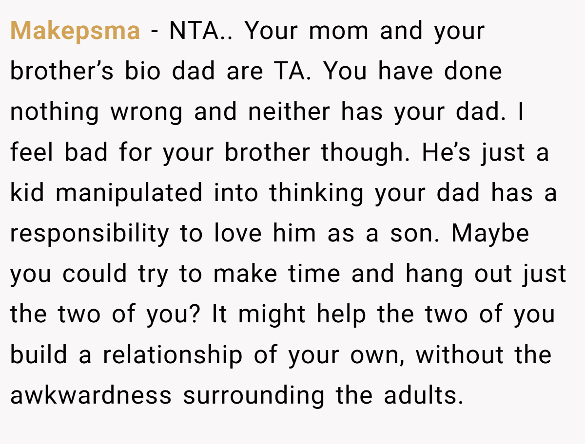 Makepsma − NTA.. Your mom and your brother’s bio dad are TA. You have done nothing wrong and neither has your dad. I feel bad for your brother though. He’s just a kid manipulated into thinking your dad has a responsibility to love him as a son. Maybe you could try to make time and hang out just the two of you? It might help the two of you build a relationship of your own, without the awkwardness surrounding the adults.