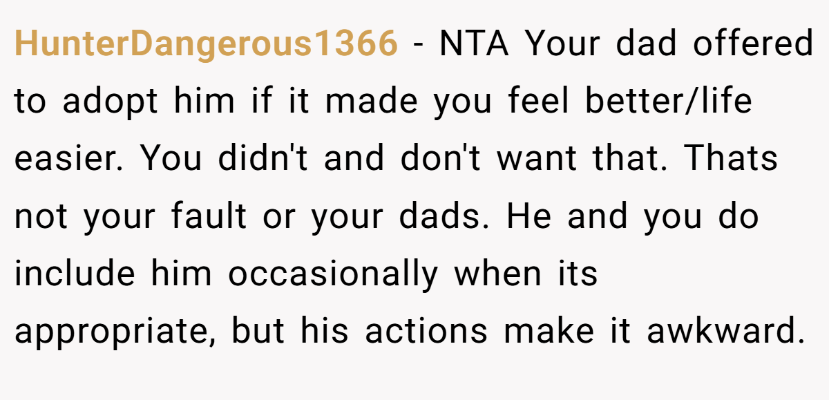 HunterDangerous1366 − NTA Your dad offered to adopt him if it made you feel better/life easier. You didn't and don't want that. Thats not your fault or your dads. He and you do include him occasionally when its appropriate, but his actions make it awkward.