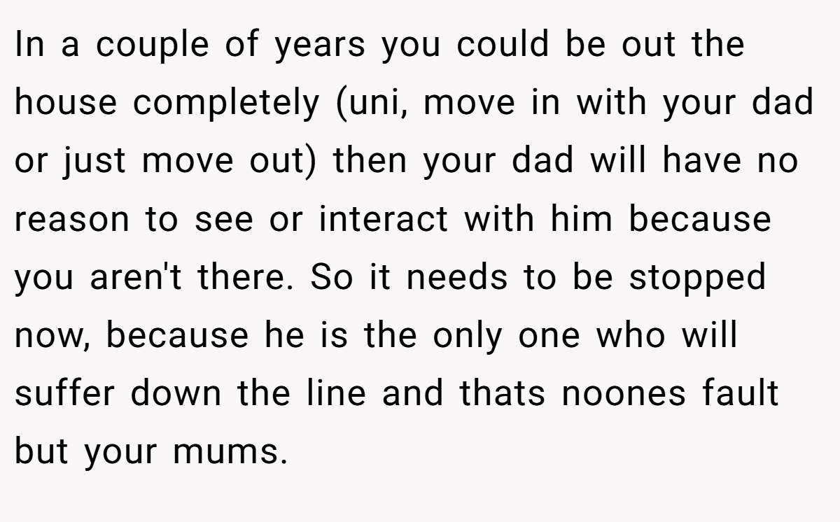 In a couple of years you could be out the house completely (uni, move in with your dad or just move out) then your dad will have no reason to see or interact with him because you aren't there. So it needs to be stopped now, because he is the only one who will suffer down the line and thats noones fault but your mums.