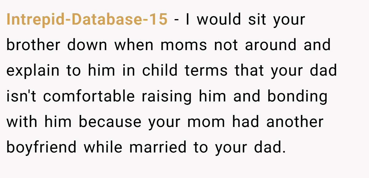 Intrepid-Database-15 − I would sit your brother down when moms not around and explain to him in child terms that your dad isn't comfortable raising him and bonding with him because your mom had another boyfriend while married to your dad.