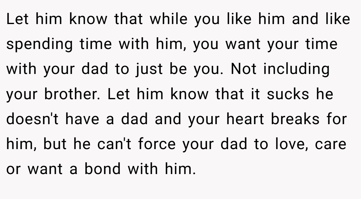 Let him know that while you like him and like spending time with him, you want your time with your dad to just be you. Not including your brother. Let him know that it sucks he doesn't have a dad and your heart breaks for him, but he can't force your dad to love, care or want a bond with him.