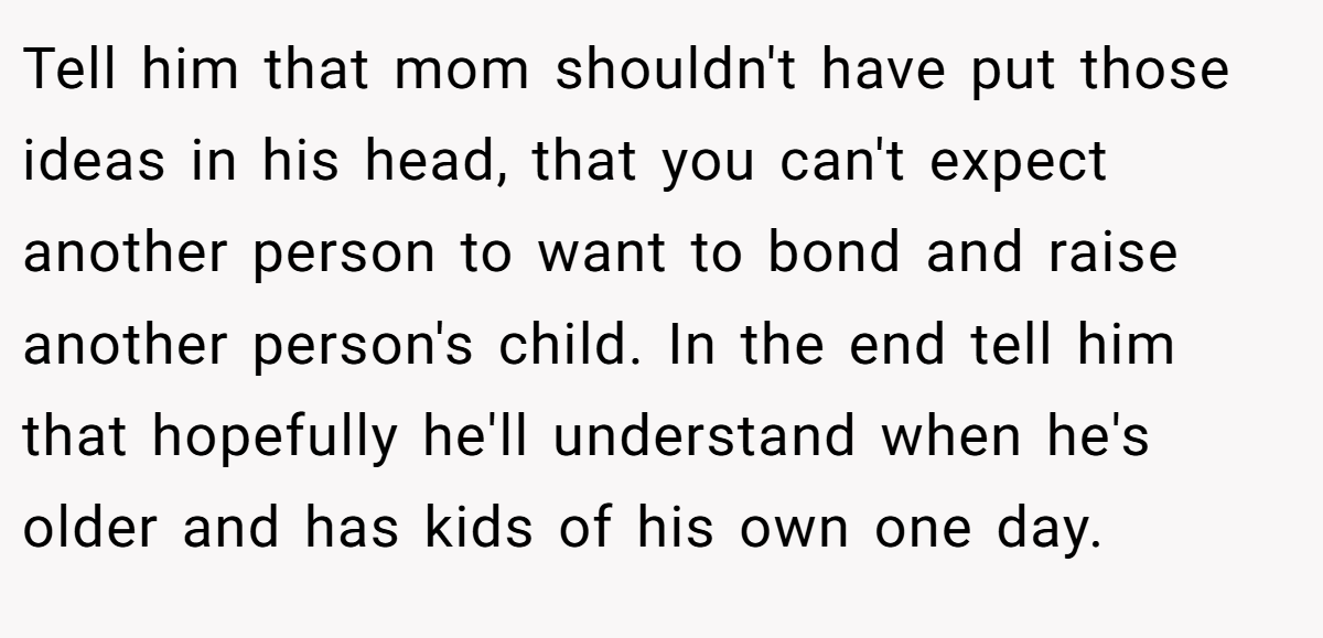 Tell him that mom shouldn't have put those ideas in his head, that you can't expect another person to want to bond and raise another person's child. In the end tell him that hopefully he'll understand when he's older and has kids of his own one day.