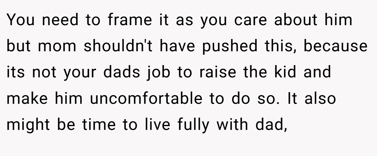 You need to frame it as you care about him but mom shouldn't have pushed this, because its not your dads job to raise the kid and make him uncomfortable to do so. It also might be time to live fully with dad,