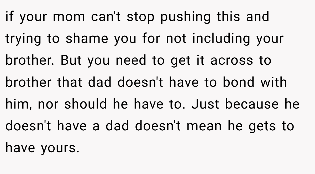 if your mom can't stop pushing this and trying to shame you for not including your brother. But you need to get it across to brother that dad doesn't have to bond with him, nor should he have to. Just because he doesn't have a dad doesn't mean he gets to have yours.