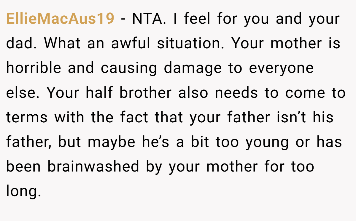 EllieMacAus19 − NTA. I feel for you and your dad. What an awful situation. Your mother is horrible and causing damage to everyone else. Your half brother also needs to come to terms with the fact that your father isn’t his father, but maybe he’s a bit too young or has been brainwashed by your mother for too long.