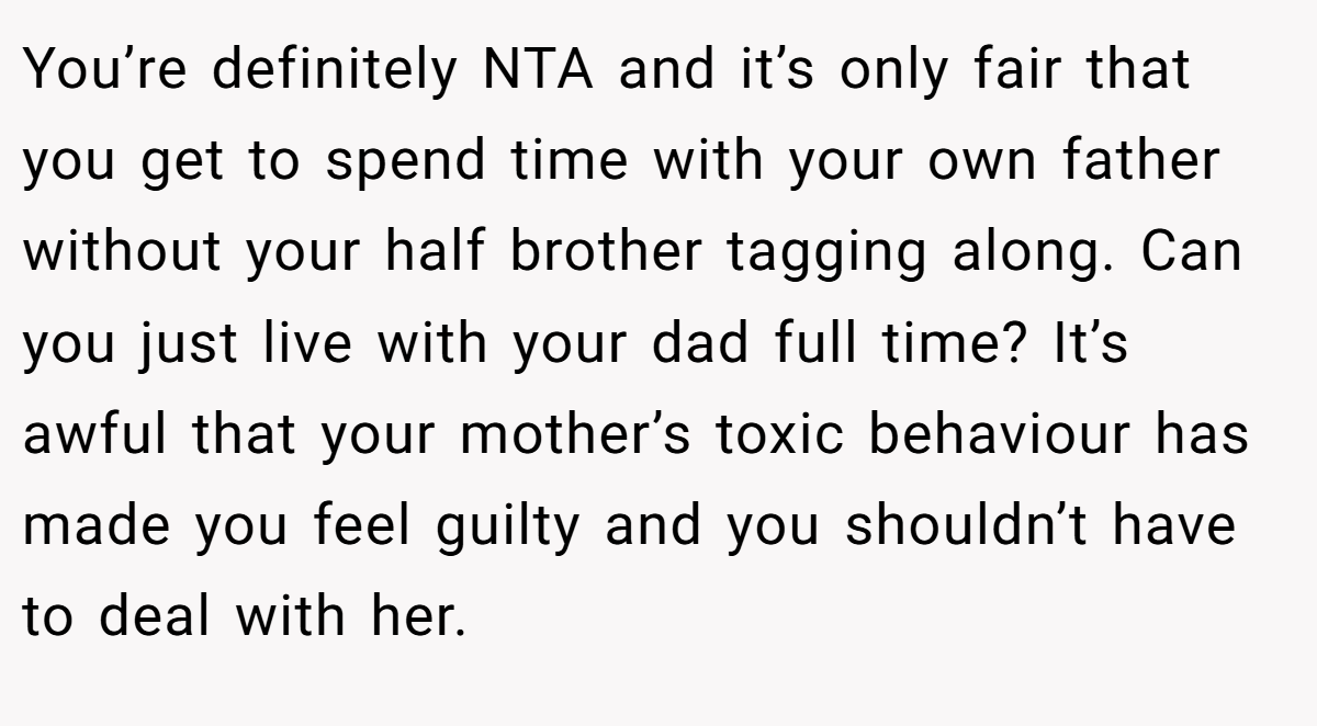 You’re definitely NTA and it’s only fair that you get to spend time with your own father without your half brother tagging along. Can you just live with your dad full time? It’s awful that your mother’s toxic behaviour has made you feel guilty and you shouldn’t have to deal with her.