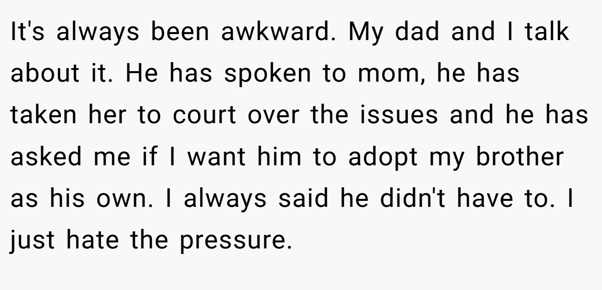 It's always been awkward. My dad and I talk about it. He has spoken to mom, he has taken her to court over the issues and he has asked me if I want him to adopt my brother as his own. I always said he didn't have to. I just hate the pressure.