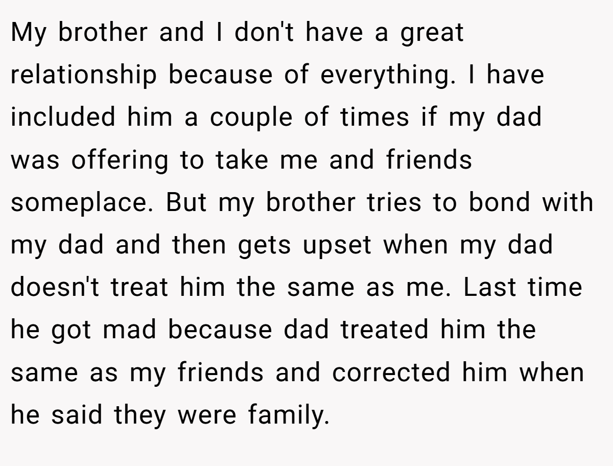 My brother and I don't have a great relationship because of everything. I have included him a couple of times if my dad was offering to take me and friends someplace. But my brother tries to bond with my dad and then gets upset when my dad doesn't treat him the same as me. Last time he got mad because dad treated him the same as my friends and corrected him when he said they were family.