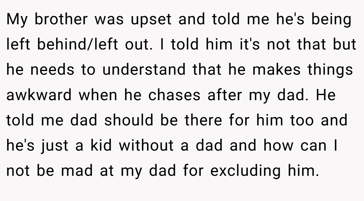 My brother was upset and told me he's being left behind/left out. I told him it's not that but he needs to understand that he makes things awkward when he chases after my dad. He told me dad should be there for him too and he's just a kid without a dad and how can I not be mad at my dad for excluding him.