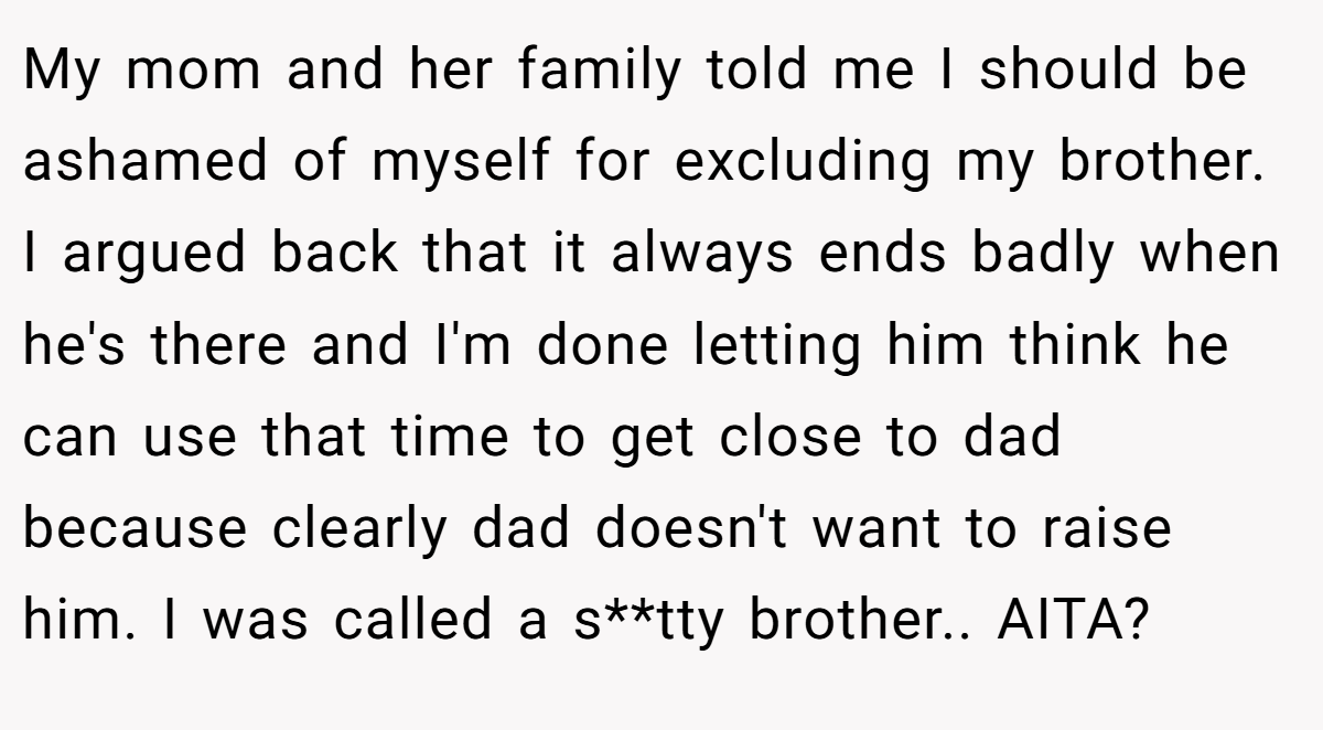 My mom and her family told me I should be ashamed of myself for excluding my brother. I argued back that it always ends badly when he's there and I'm done letting him think he can use that time to get close to dad because clearly dad doesn't want to raise him. I was called a s**tty brother.. AITA?
