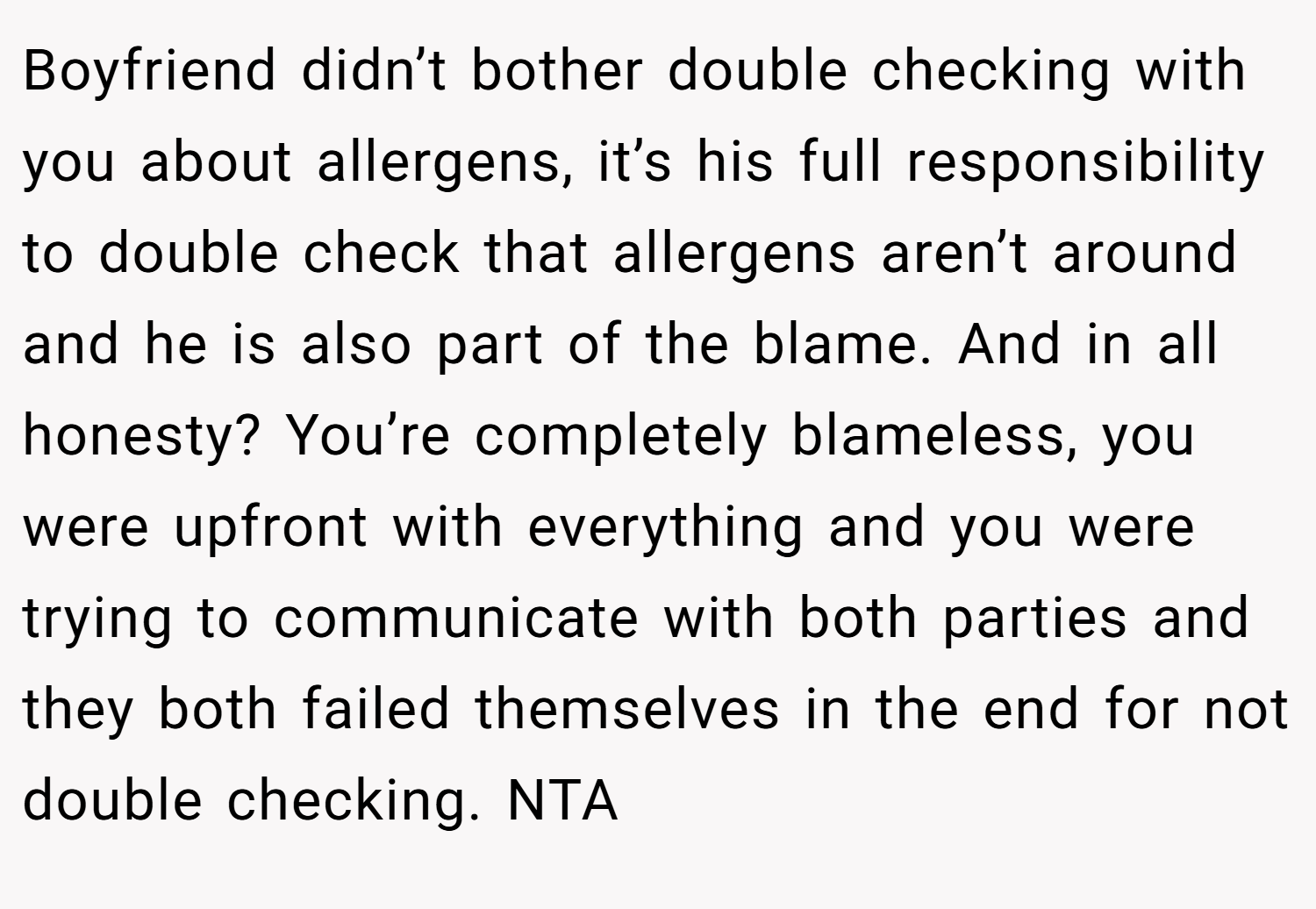 Boyfriend didn’t bother double checking with you about allergens, it’s his full responsibility to double check that allergens aren’t around and he is also part of the blame. And in all honesty? You’re completely blameless, you were upfront with everything and you were trying to communicate with both parties and they both failed themselves in the end for not double checking. NTA