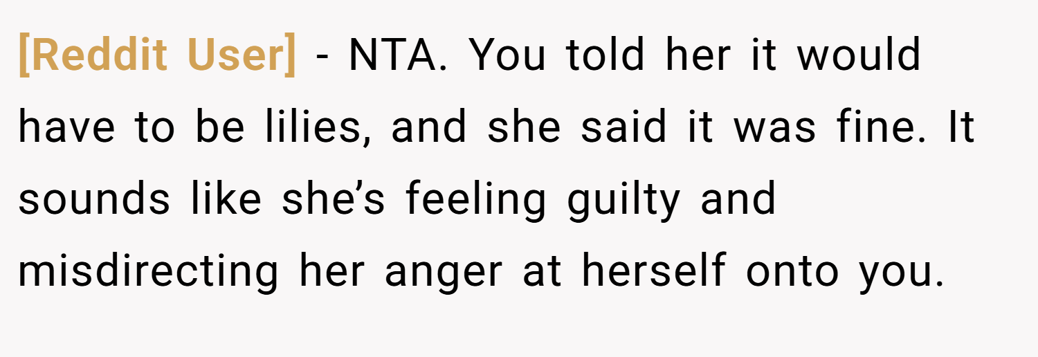 [Reddit User] − NTA. You told her it would have to be lilies, and she said it was fine. It sounds like she’s feeling guilty and misdirecting her anger at herself onto you.