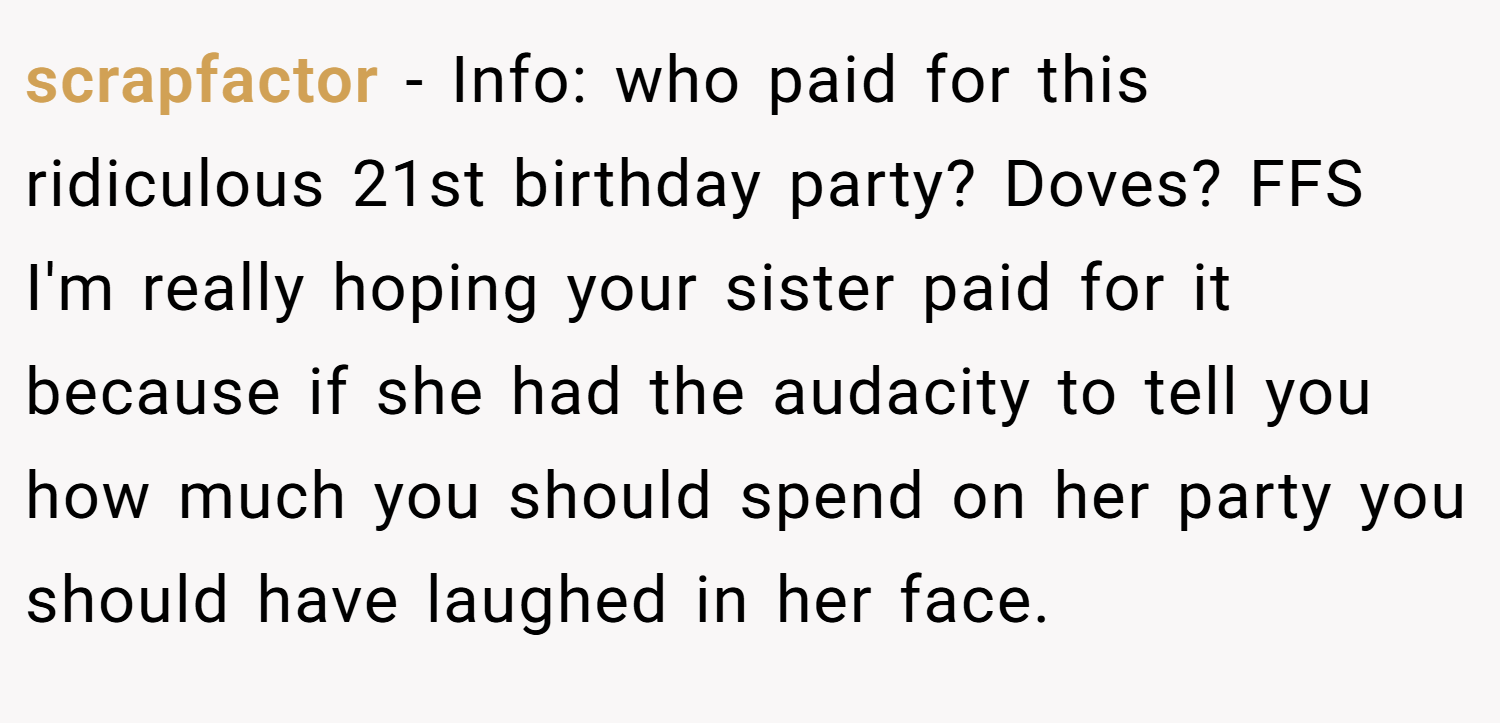 scrapfactor − Info: who paid for this ridiculous 21st birthday party? Doves? FFS I'm really hoping your sister paid for it because if she had the audacity to tell you how much you should spend on her party you should have laughed in her face.