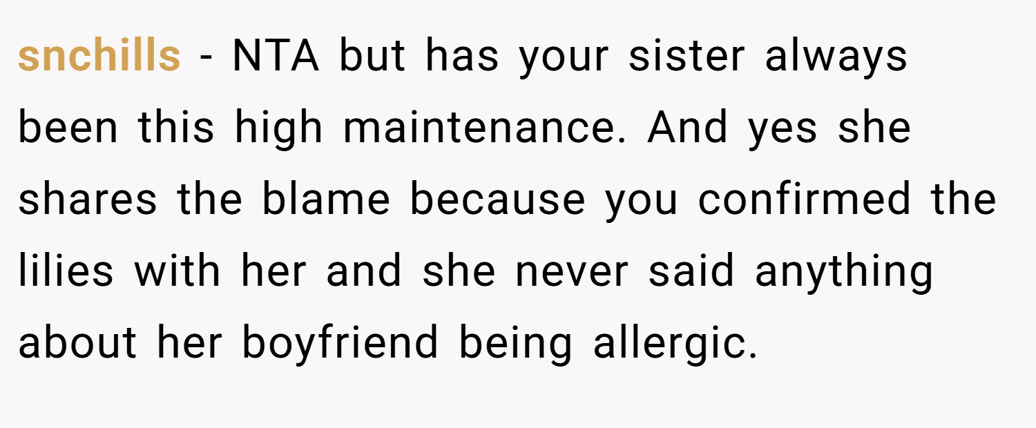 snchills − NTA but has your sister always been this high maintenance. And yes she shares the blame because you confirmed the lilies with her and she never said anything about her boyfriend being allergic.