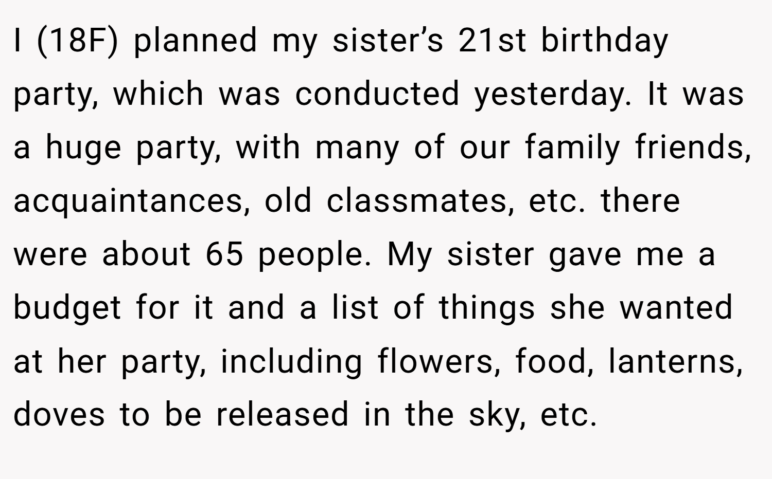 I (18F) planned my sister’s 21st birthday party, which was conducted yesterday. It was a huge party, with many of our family friends, acquaintances, old classmates, etc. there were about 65 people. My sister gave me a budget for it and a list of things she wanted at her party, including flowers, food, lanterns, doves to be released in the sky, etc.