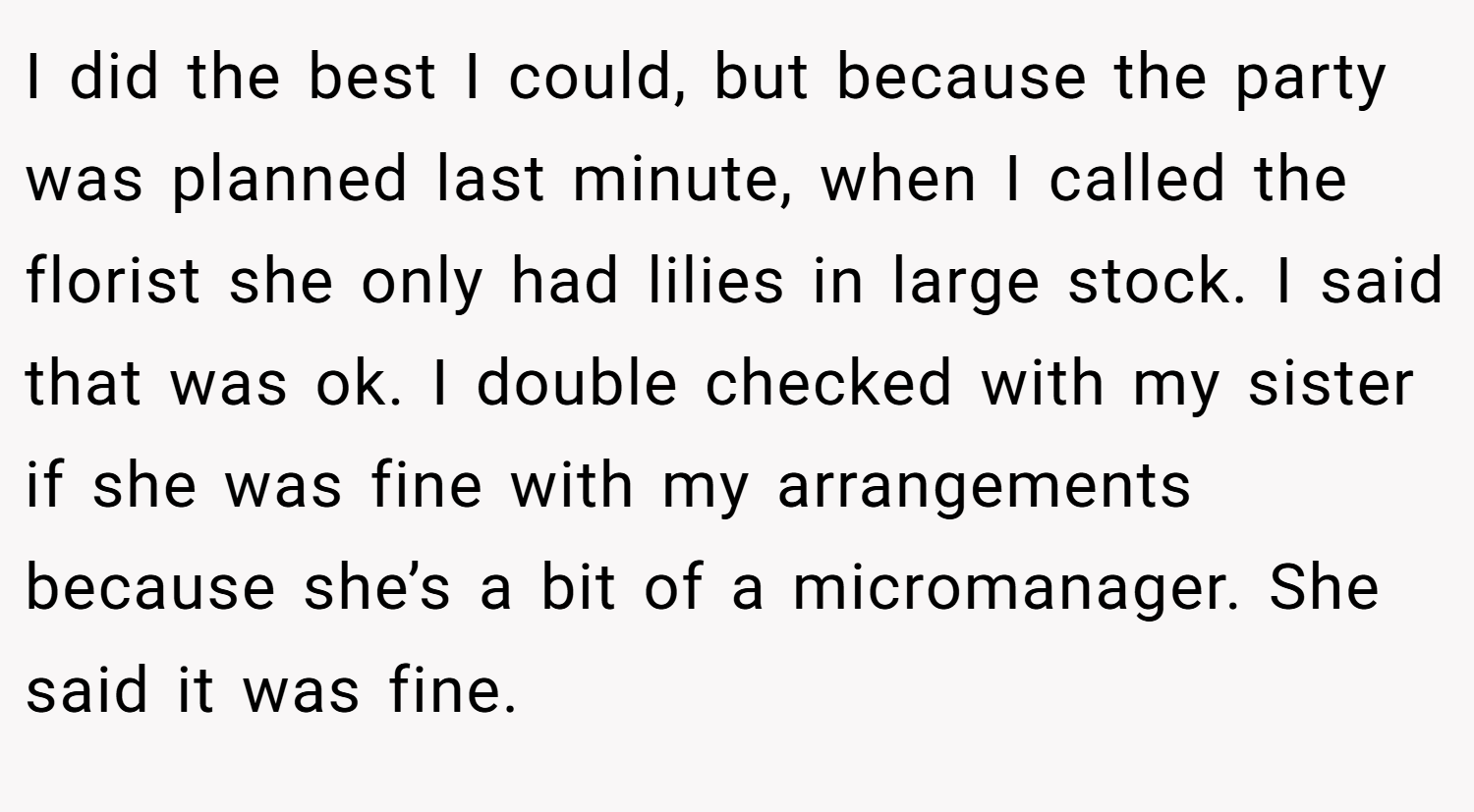 I did the best I could, but because the party was planned last minute, when I called the florist she only had lilies in large stock. I said that was ok. I double checked with my sister if she was fine with my arrangements because she’s a bit of a micromanager. She said it was fine.