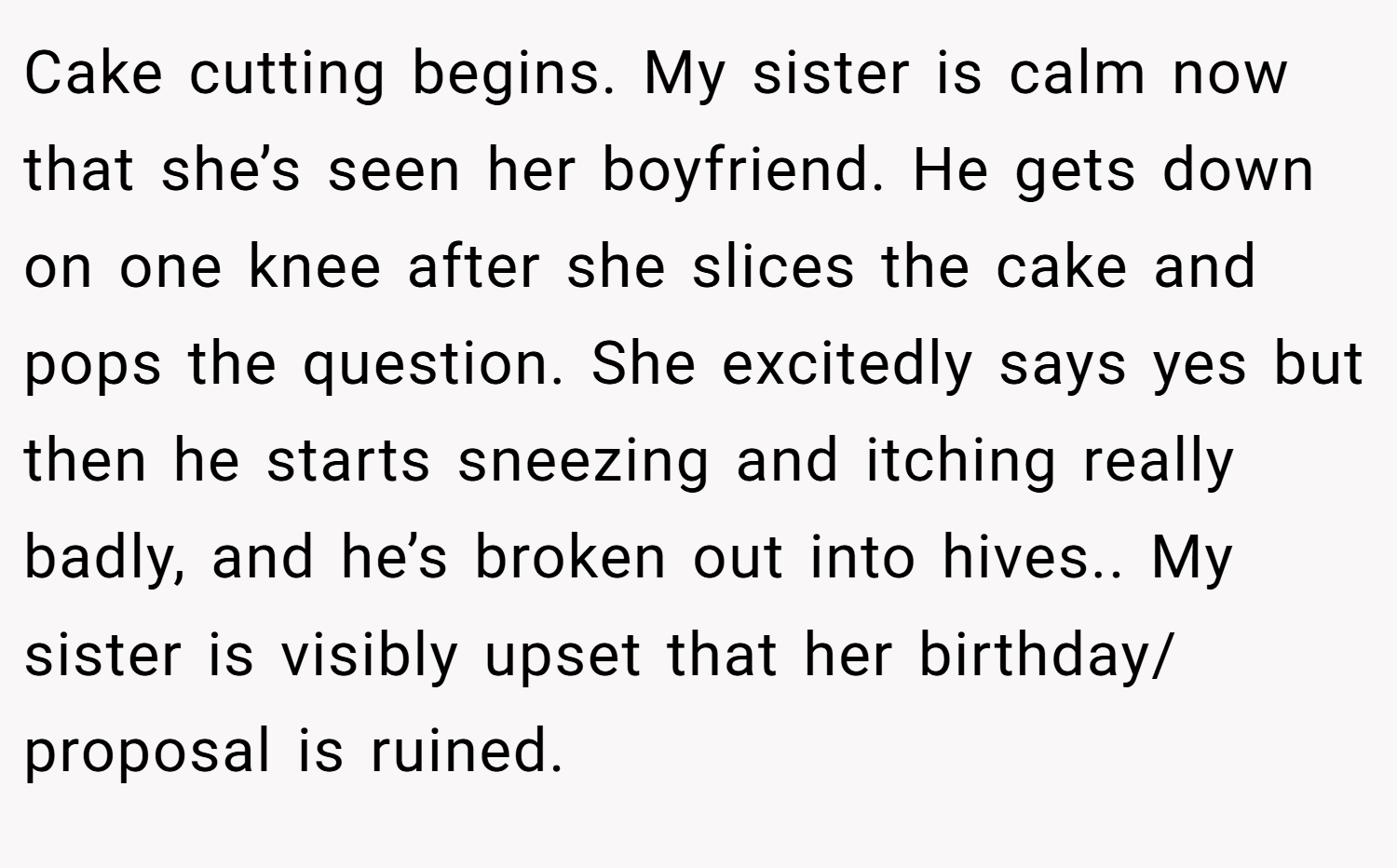 Cake cutting begins. My sister is calm now that she’s seen her boyfriend. He gets down on one knee after she slices the cake and pops the question. She excitedly says yes but then he starts sneezing and itching really badly, and he’s broken out into hives.. My sister is visibly upset that her birthday/ proposal is ruined.