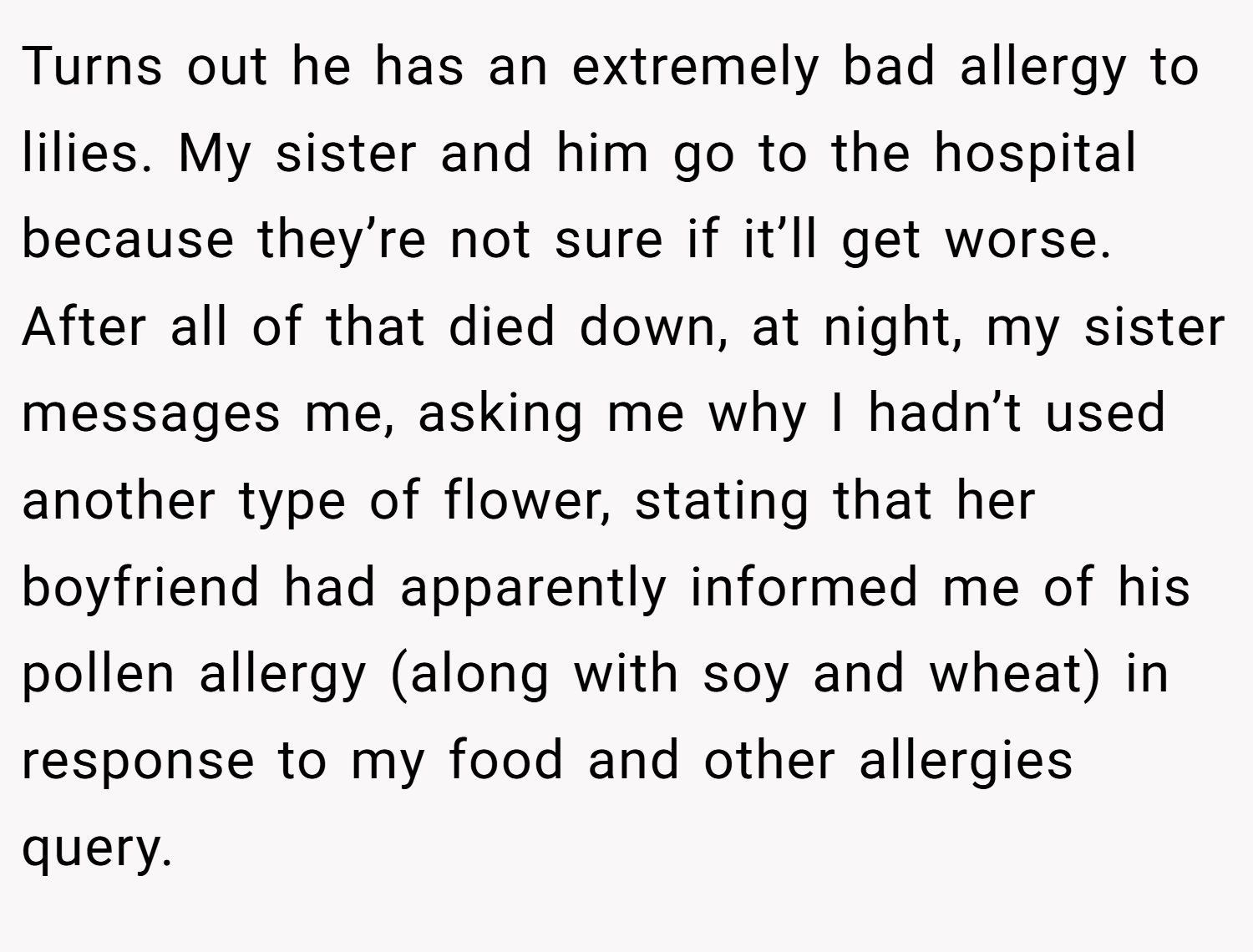 Turns out he has an extremely bad allergy to lilies. My sister and him go to the hospital because they’re not sure if it’ll get worse. After all of that died down, at night, my sister messages me, asking me why I hadn’t used another type of flower, stating that her boyfriend had apparently informed me of his pollen allergy (along with soy and wheat) in response to my food and other allergies query.