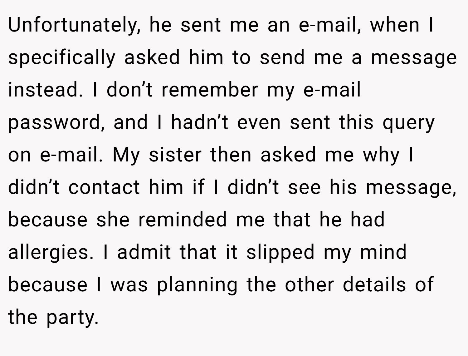 Unfortunately, he sent me an e-mail, when I specifically asked him to send me a message instead. I don’t remember my e-mail password, and I hadn’t even sent this query on e-mail. My sister then asked me why I didn’t contact him if I didn’t see his message, because she reminded me that he had allergies. I admit that it slipped my mind because I was planning the other details of the party.