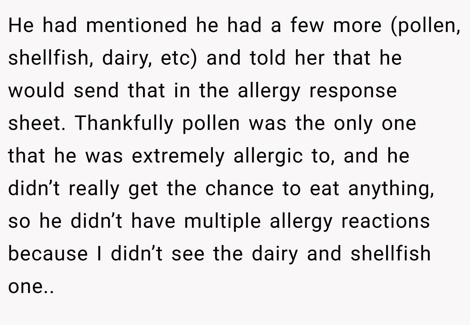 He had mentioned he had a few more (pollen, shellfish, dairy, etc) and told her that he would send that in the allergy response sheet. Thankfully pollen was the only one that he was extremely allergic to, and he didn’t really get the chance to eat anything, so he didn’t have multiple allergy reactions because I didn’t see the dairy and shellfish one..
