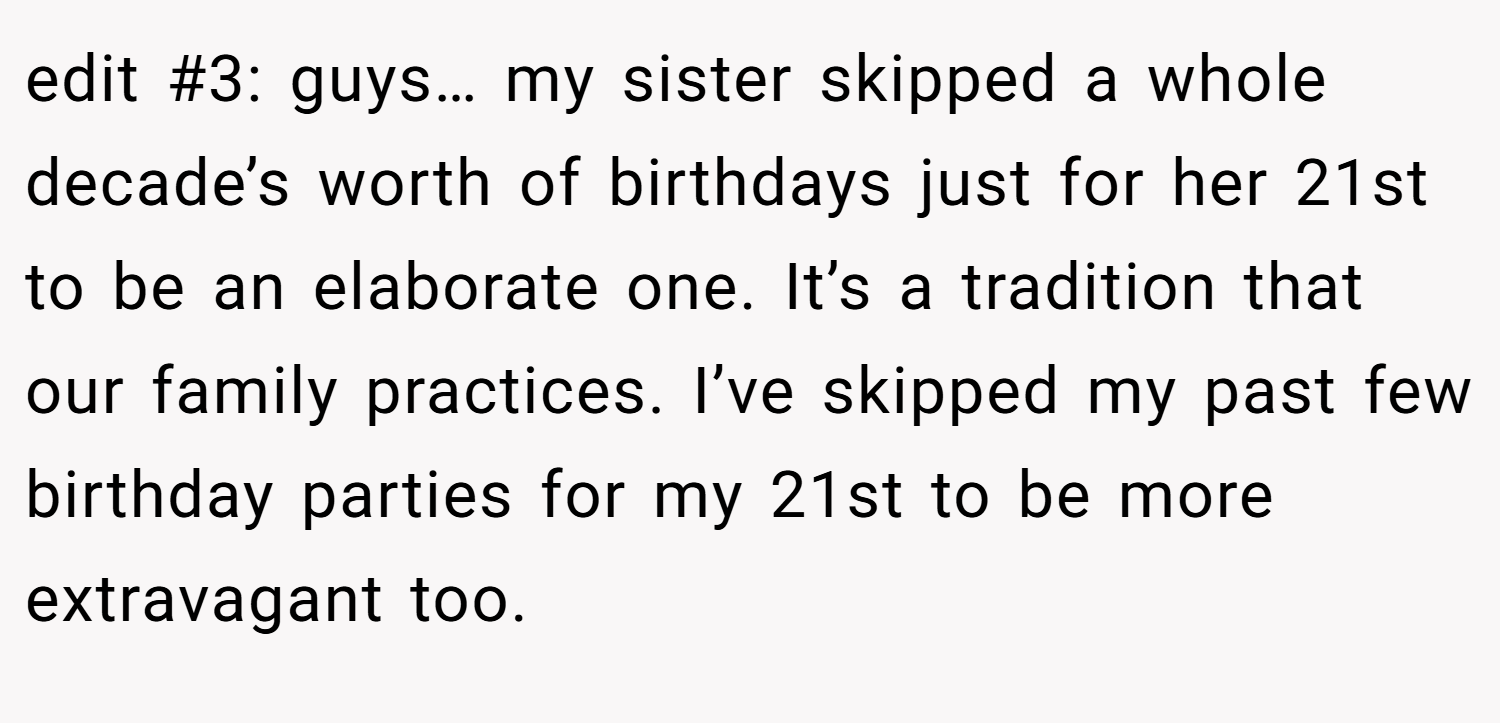 edit #3: guys… my sister skipped a whole decade’s worth of birthdays just for her 21st to be an elaborate one. It’s a tradition that our family practices. I’ve skipped my past few birthday parties for my 21st to be more extravagant too.