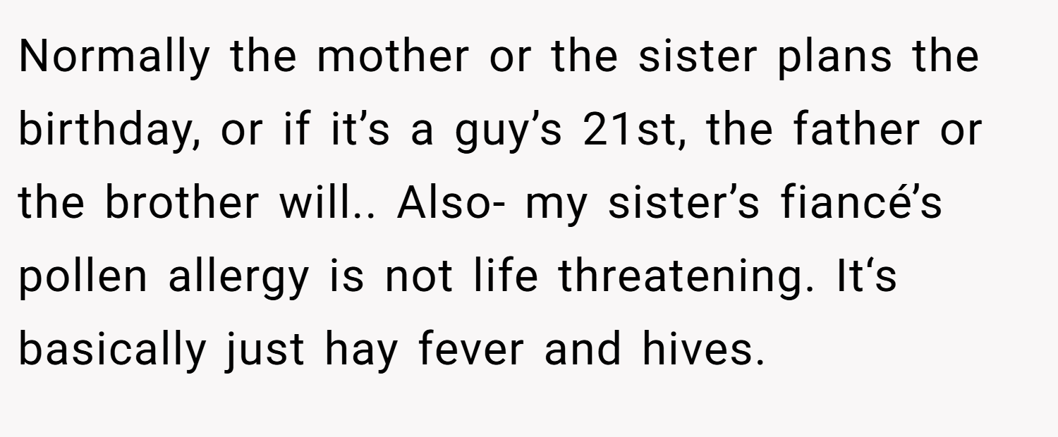 Normally the mother or the sister plans the birthday, or if it’s a guy’s 21st, the father or the brother will.. Also- my sister’s fiancé’s pollen allergy is not life threatening. It‘s basically just hay fever and hives.