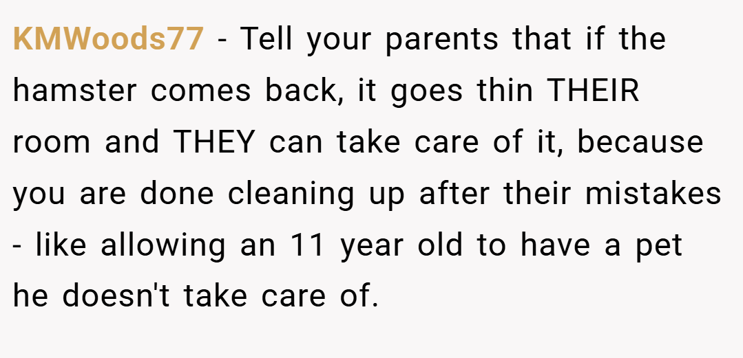 KMWoods77 − Tell your parents that if the hamster comes back, it goes thin THEIR room and THEY can take care of it, because you are done cleaning up after their mistakes - like allowing an 11 year old to have a pet he doesn't take care of.