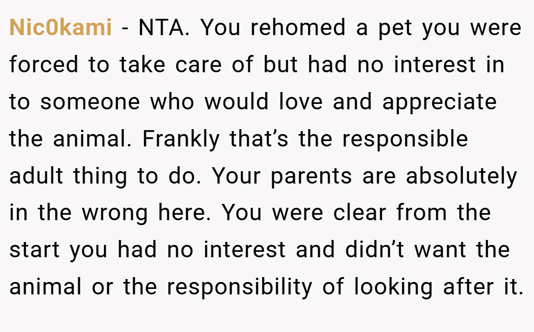 Nic0kami − NTA. You rehomed a pet you were forced to take care of but had no interest in to someone who would love and appreciate the animal. Frankly that’s the responsible adult thing to do. Your parents are absolutely in the wrong here. You were clear from the start you had no interest and didn’t want the animal or the responsibility of looking after it.