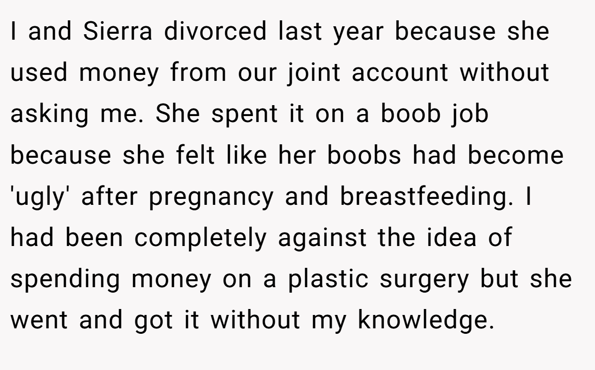 I and Sierra divorced last year because she used money from our joint account without asking me. She spent it on a boob job because she felt like her boobs had become 'ugly' after pregnancy and breastfeeding. I had been completely against the idea of spending money on a plastic surgery but she went and got it without my knowledge.
