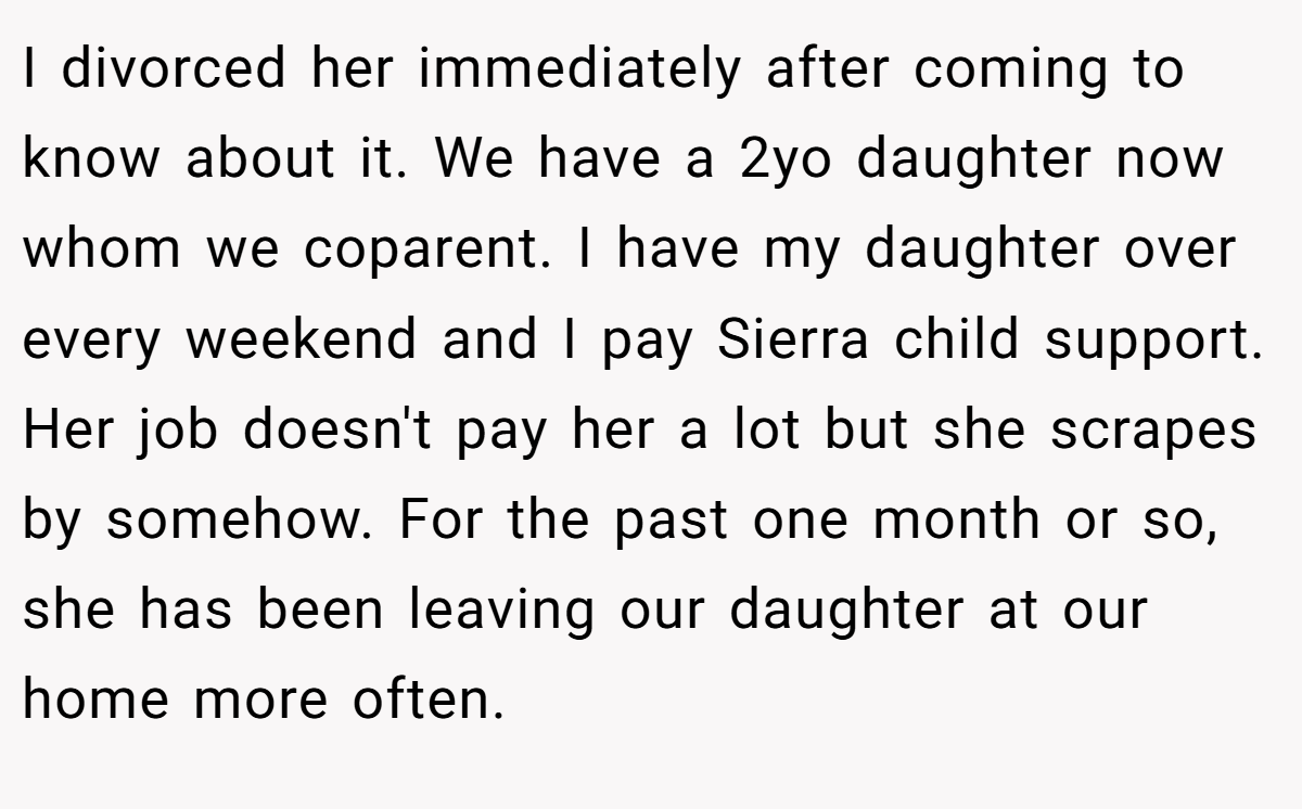 I divorced her immediately after coming to know about it. We have a 2yo daughter now whom we coparent. I have my daughter over every weekend and I pay Sierra child support. Her job doesn't pay her a lot but she scrapes by somehow. For the past one month or so, she has been leaving our daughter at our home more often.