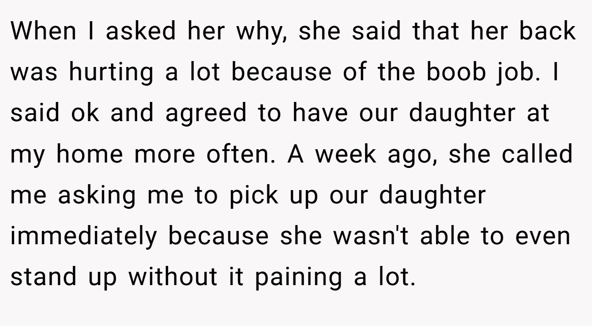 When I asked her why, she said that her back was hurting a lot because of the boob job. I said ok and agreed to have our daughter at my home more often. A week ago, she called me asking me to pick up our daughter immediately because she wasn't able to even stand up without it paining a lot.