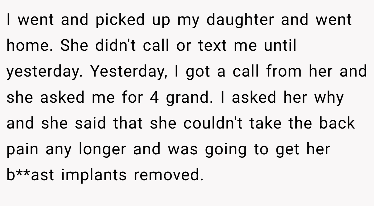 I went and picked up my daughter and went home. She didn't call or text me until yesterday. Yesterday, I got a call from her and she asked me for 4 grand. I asked her why and she said that she couldn't take the back pain any longer and was going to get her b**ast implants removed.