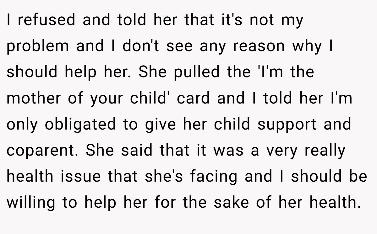 I refused and told her that it's not my problem and I don't see any reason why I should help her. She pulled the 'I'm the mother of your child' card and I told her I'm only obligated to give her child support and coparent. She said that it was a very really health issue that she's facing and I should be willing to help her for the sake of her health.