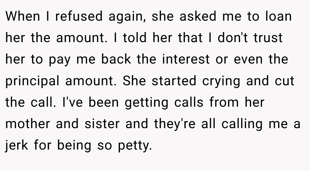 When I refused again, she asked me to loan her the amount. I told her that I don't trust her to pay me back the interest or even the principal amount. She started crying and cut the call. I've been getting calls from her mother and sister and they're all calling me a jerk for being so petty.