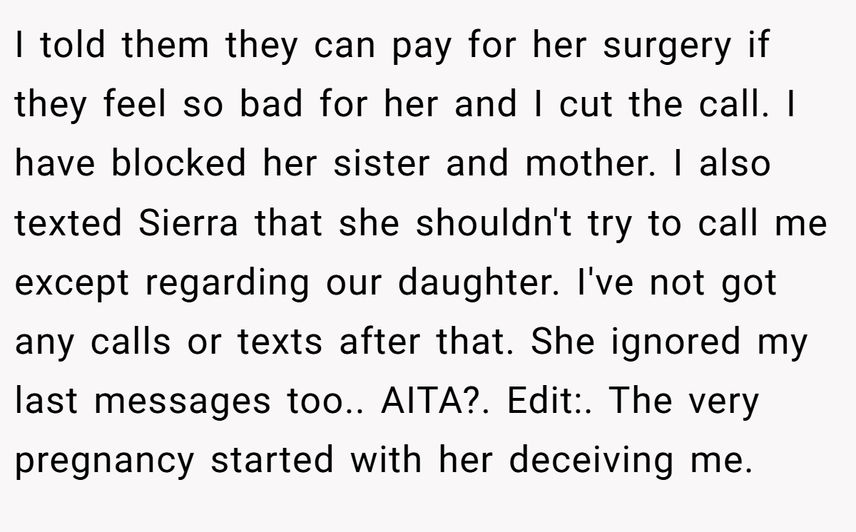 I told them they can pay for her surgery if they feel so bad for her and I cut the call. I have blocked her sister and mother. I also texted Sierra that she shouldn't try to call me except regarding our daughter. I've not got any calls or texts after that. She ignored my last messages too.. AITA?. Edit:. The very pregnancy started with her deceiving me.