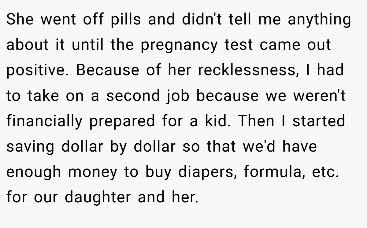 She went off pills and didn't tell me anything about it until the pregnancy test came out positive. Because of her recklessness, I had to take on a second job because we weren't financially prepared for a kid. Then I started saving dollar by dollar so that we'd have enough money to buy diapers, formula, etc. for our daughter and her.