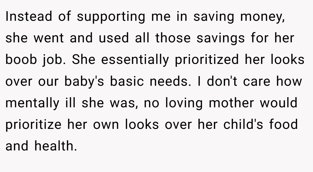 Instead of supporting me in saving money, she went and used all those savings for her boob job. She essentially prioritized her looks over our baby's basic needs. I don't care how mentally ill she was, no loving mother would prioritize her own looks over her child's food and health.