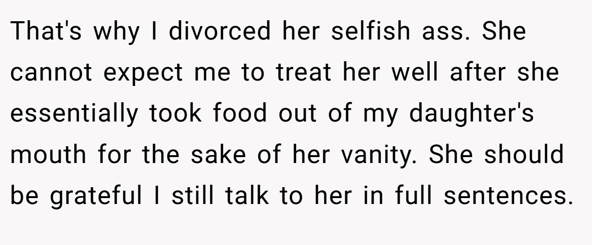 That's why I divorced her selfish ass. She cannot expect me to treat her well after she essentially took food out of my daughter's mouth for the sake of her vanity. She should be grateful I still talk to her in full sentences.