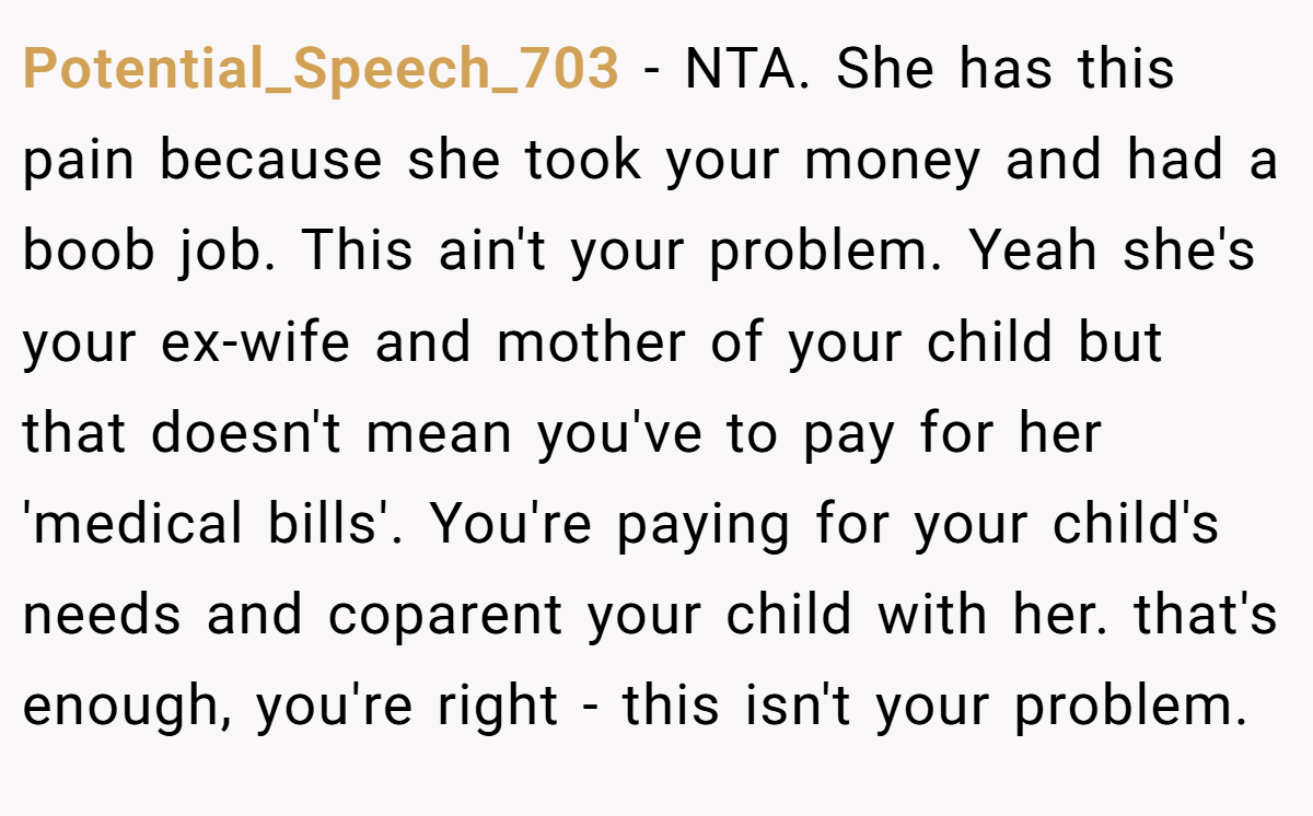 Potential_Speech_703 − NTA. She has this pain because she took your money and had a boob job. This ain't your problem. Yeah she's your ex-wife and mother of your child but that doesn't mean you've to pay for her 'medical bills'. You're paying for your child's needs and coparent your child with her. that's enough, you're right - this isn't your problem.