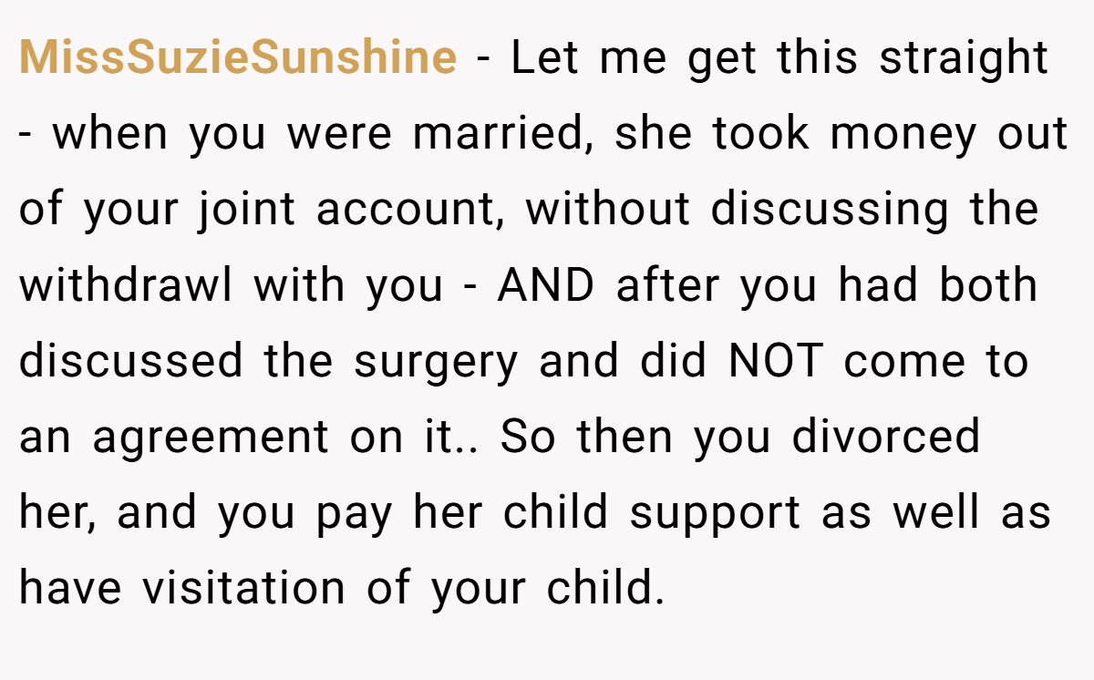 MissSuzieSunshine − Let me get this straight - when you were married, she took money out of your joint account, without discussing the withdrawl with you - AND after you had both discussed the surgery and did NOT come to an agreement on it.. So then you divorced her, and you pay her child support as well as have visitation of your child.