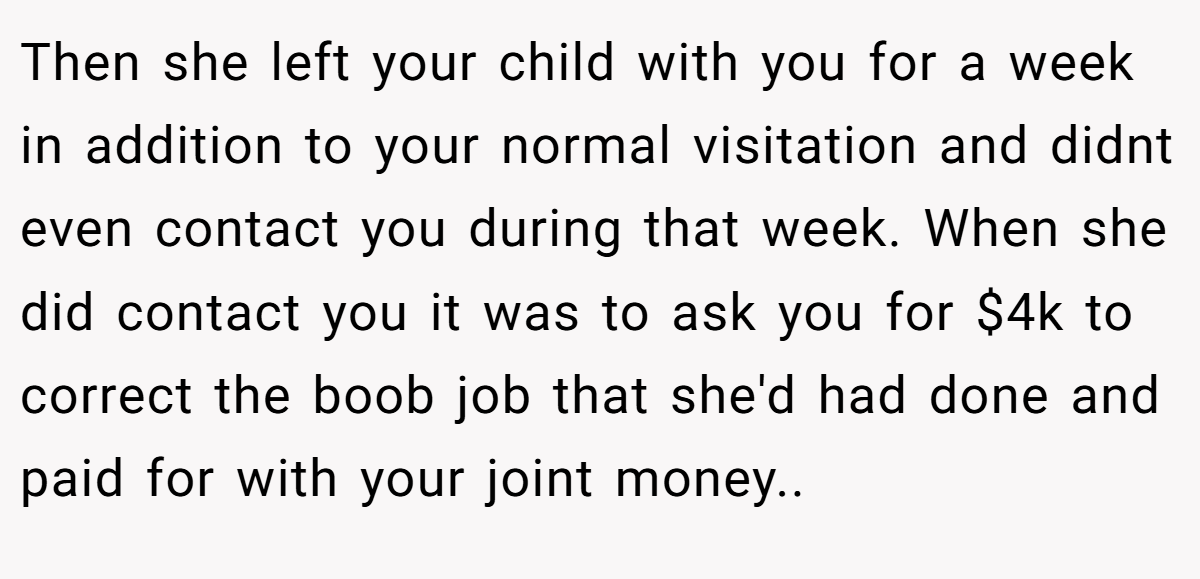 Then she left your child with you for a week in addition to your normal visitation and didnt even contact you during that week. When she did contact you it was to ask you for $4k to correct the boob job that she'd had done and paid for with your joint money..