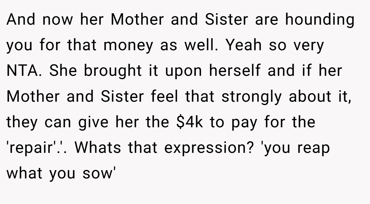 And now her Mother and Sister are hounding you for that money as well. Yeah so very NTA. She brought it upon herself and if her Mother and Sister feel that strongly about it, they can give her the $4k to pay for the 'repair'.'. Whats that expression? 'you reap what you sow'