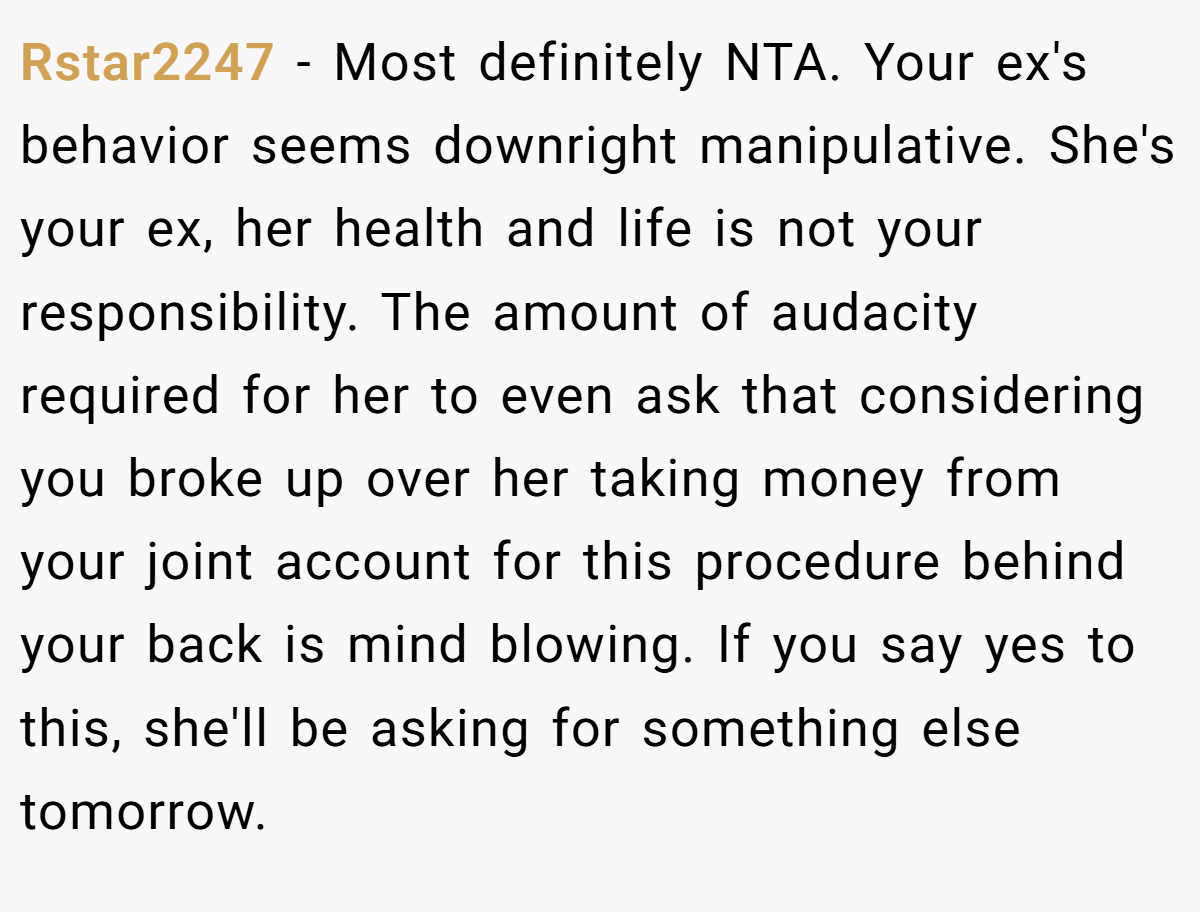 Rstar2247 − Most definitely NTA. Your ex's behavior seems downright manipulative. She's your ex, her health and life is not your responsibility. The amount of audacity required for her to even ask that considering you broke up over her taking money from your joint account for this procedure behind your back is mind blowing. If you say yes to this, she'll be asking for something else tomorrow.