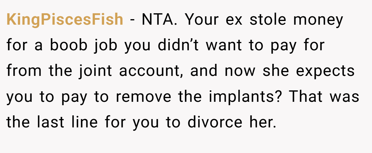 KingPiscesFish − NTA. Your ex stole money for a boob job you didn’t want to pay for from the joint account, and now she expects you to pay to remove the implants? That was the last line for you to divorce her.