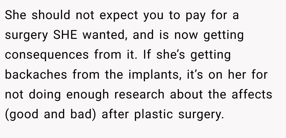 She should not expect you to pay for a surgery SHE wanted, and is now getting consequences from it. If she’s getting backaches from the implants, it’s on her for not doing enough research about the affects (good and bad) after plastic surgery.