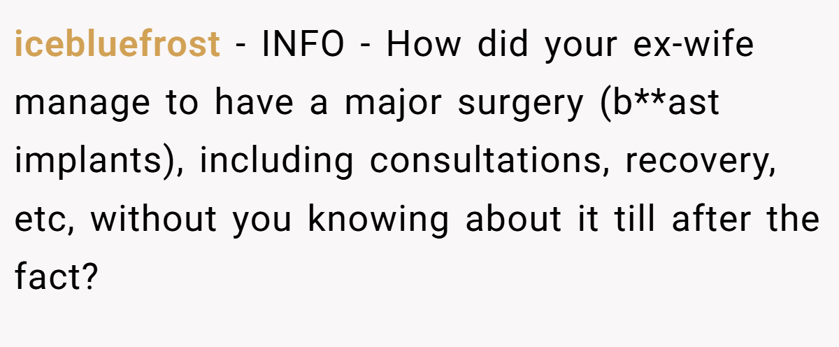 icebluefrost − INFO - How did your ex-wife manage to have a major surgery (b**ast implants), including consultations, recovery, etc, without you knowing about it till after the fact?
