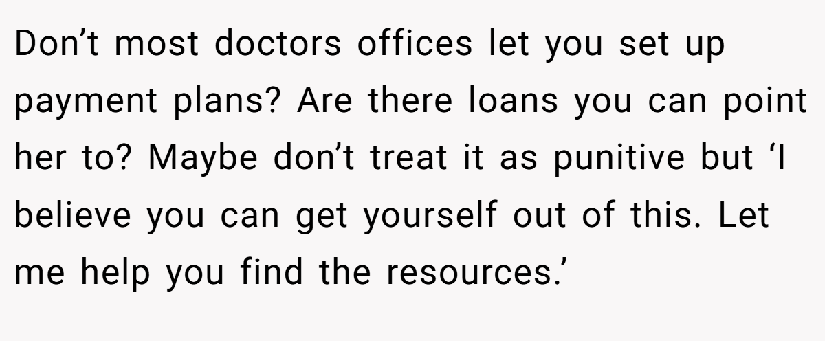 Don’t most doctors offices let you set up payment plans? Are there loans you can point her to? Maybe don’t treat it as punitive but ‘I believe you can get yourself out of this. Let me help you find the resources.’