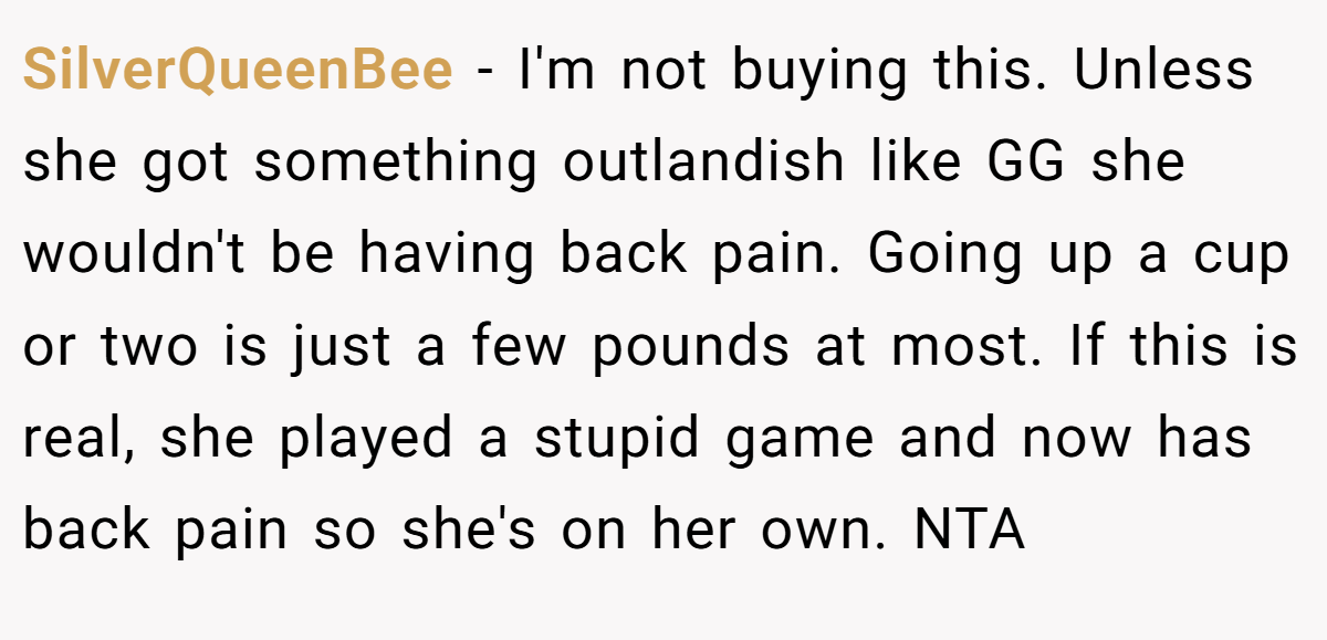 SilverQueenBee − I'm not buying this. Unless she got something outlandish like GG she wouldn't be having back pain. Going up a cup or two is just a few pounds at most. If this is real, she played a stupid game and now has back pain so she's on her own. NTA