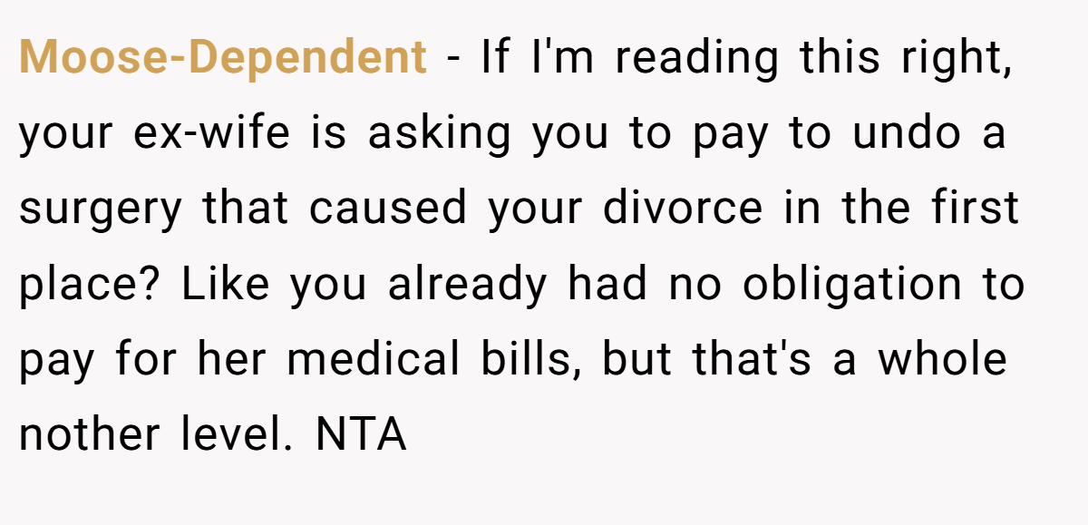 Moose-Dependent − If I'm reading this right, your ex-wife is asking you to pay to undo a surgery that caused your divorce in the first place? Like you already had no obligation to pay for her medical bills, but that's a whole nother level. NTA